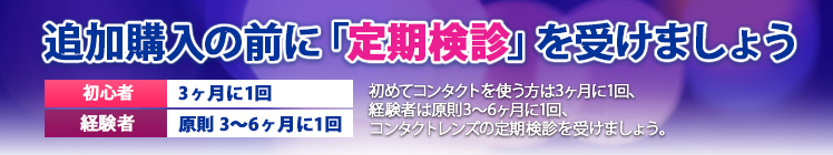 追加購入の前に定期検診を受けましょう 初めてコンタクトを使う方は3ヶ月に1回、経験者は3～6ヶ月に1回コンタクトレンズの定期検診を受けましょう。 