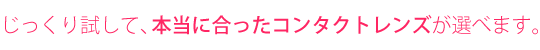 数多くのコンタクトレンズの中からご満足いくまでお試し出来ます。