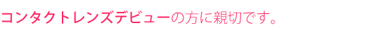 コンタクトレンズデビューの方に親切です。